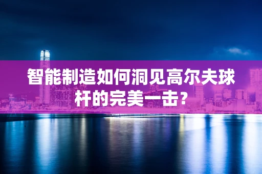 智能制造如何洞见高尔夫球杆的完美一击？