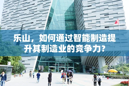 乐山，如何通过智能制造提升其制造业的竞争力？