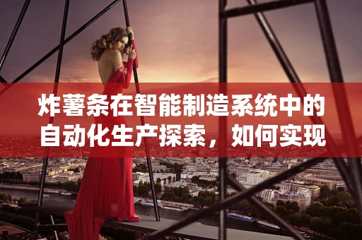 炸薯条在智能制造系统中的自动化生产探索，如何实现高效、精准的薯条制造？