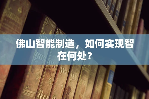 佛山智能制造，如何实现智在何处？