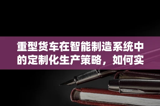重型货车在智能制造系统中的定制化生产策略，如何实现高效与灵活的平衡？
