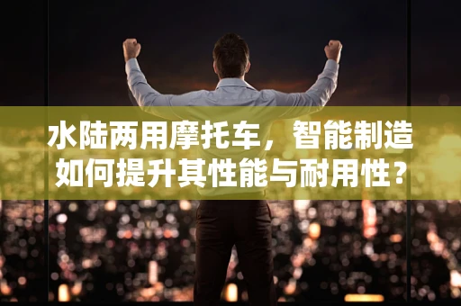 水陆两用摩托车，智能制造如何提升其性能与耐用性？