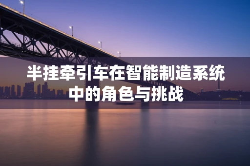 半挂牵引车在智能制造系统中的角色与挑战